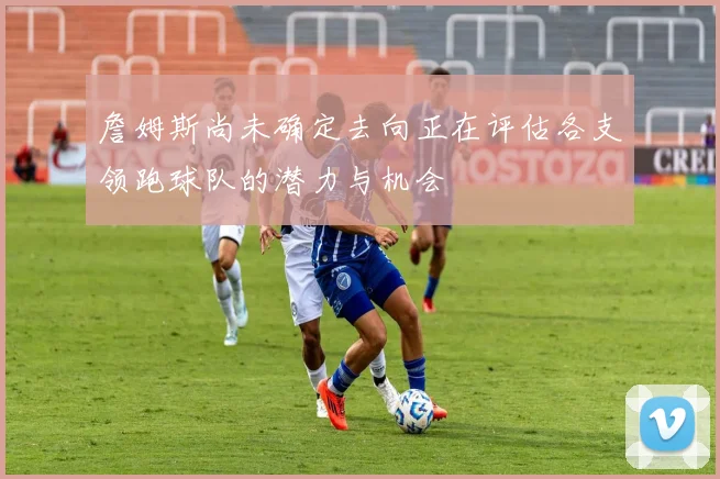 詹姆斯尚未确定去向正在评估各支领跑球队的潜力与机会