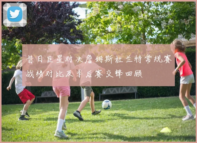 昔日巨星对决詹姆斯杜兰特常规赛战绩对比及季后赛交锋回顾