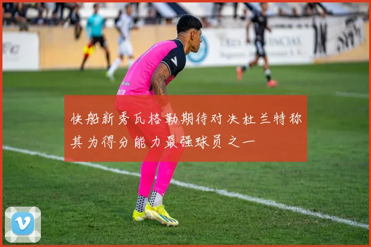 快船新秀瓦格勒期待对决杜兰特称其为得分能力最强球员之一