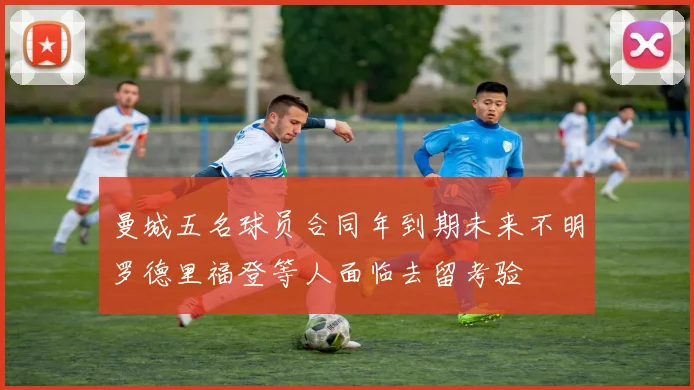 曼城五名球员合同年到期未来不明罗德里福登等人面临去留考验