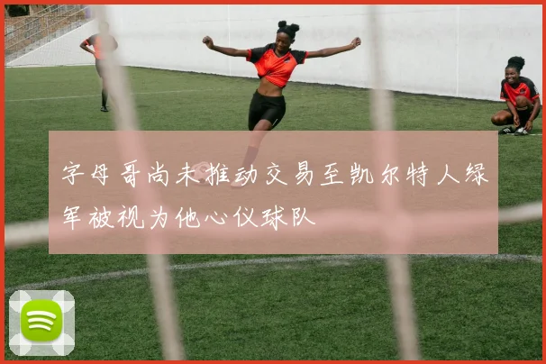 字母哥尚未推动交易至凯尔特人绿军被视为他心仪球队