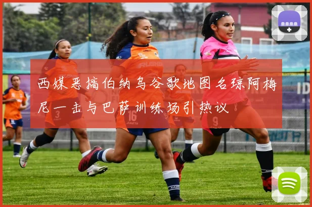 西媒恶搞伯纳乌谷歌地图名琼阿梅尼一击与巴萨训练场引热议