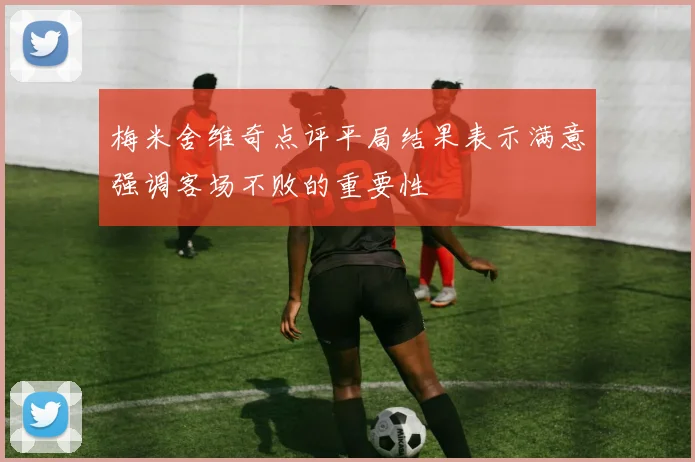 梅米舍维奇点评平局结果表示满意强调客场不败的重要性