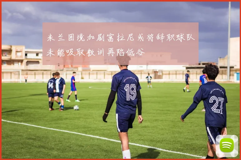 米兰困境加剧富拉尼或将辞职球队未能吸取教训再陷低谷