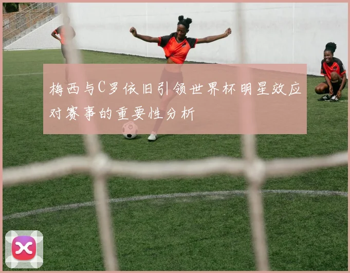 梅西与C罗依旧引领世界杯明星效应对赛事的重要性分析