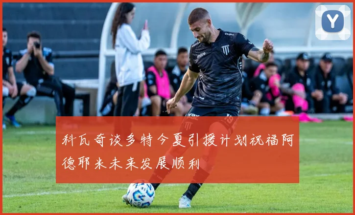 科瓦奇谈多特今夏引援计划祝福阿德耶米未来发展顺利