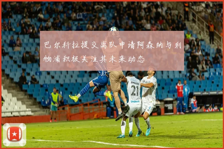 巴尔科拉提交离队申请阿森纳与利物浦积极关注其未来动态