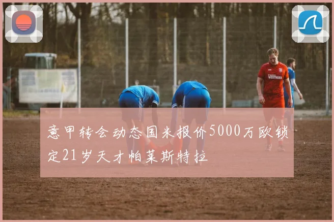 意甲转会动态国米报价5000万欧锁定21岁天才帕莱斯特拉