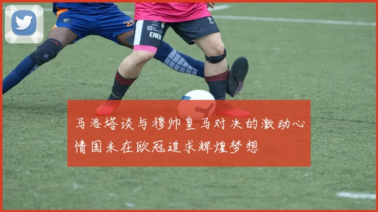马洛塔谈与穆帅皇马对决的激动心情国米在欧冠追求辉煌梦想