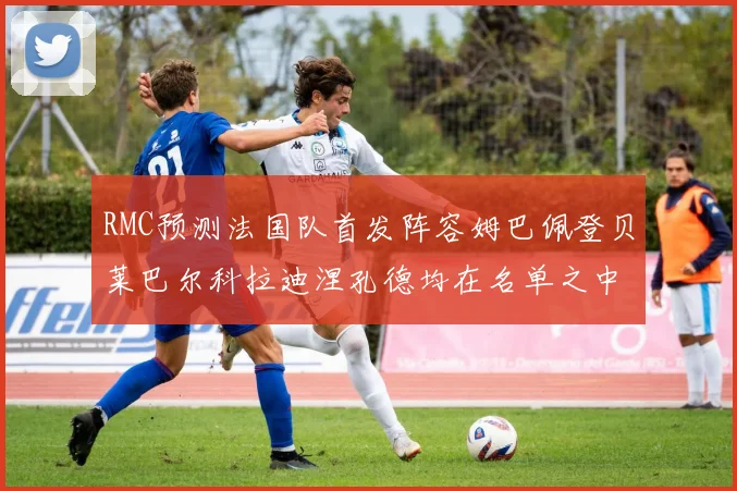 RMC预测法国队首发阵容姆巴佩登贝莱巴尔科拉迪涅孔德均在名单之中