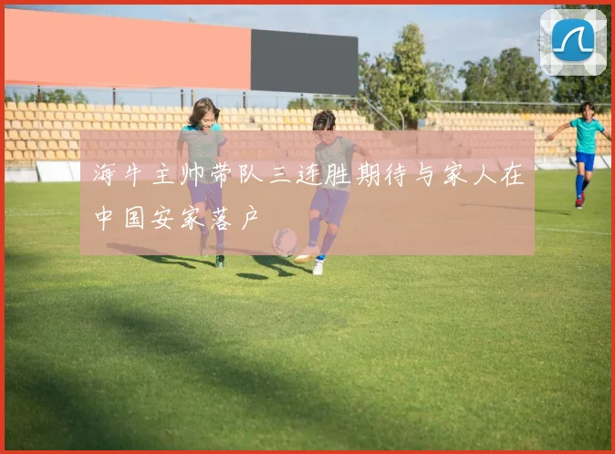 海牛主帅带队三连胜期待与家人在中国安家落户