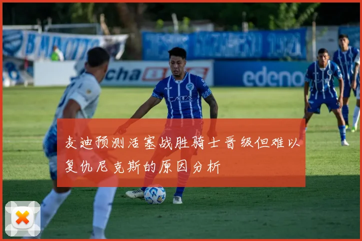 麦迪预测活塞战胜骑士晋级但难以复仇尼克斯的原因分析