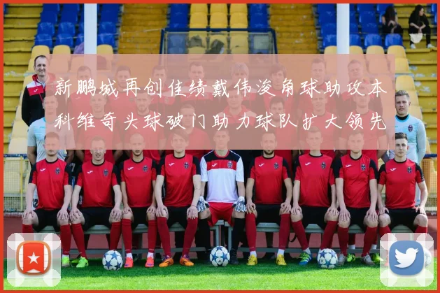 新鹏城再创佳绩戴伟浚角球助攻本科维奇头球破门助力球队扩大领先优势