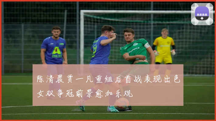 陈清晨贾一凡重组后首战表现出色女双争冠前景愈加乐观