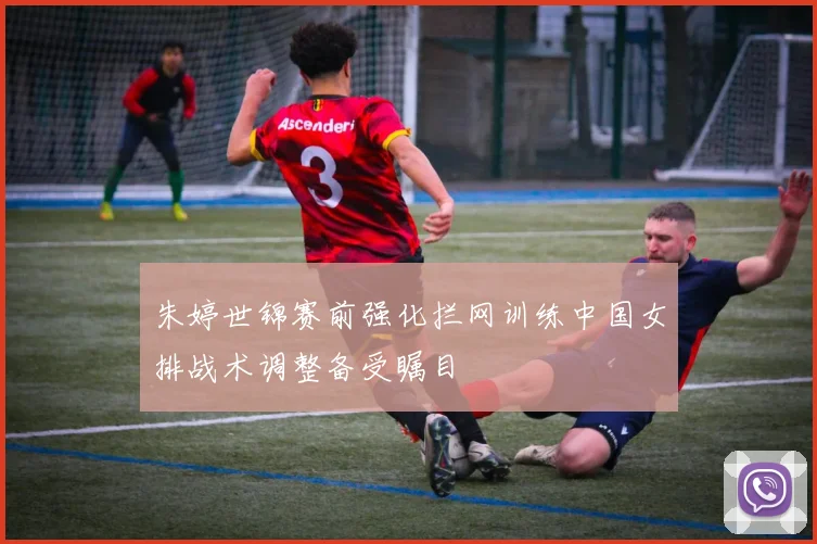朱婷世锦赛前强化拦网训练中国女排战术调整备受瞩目