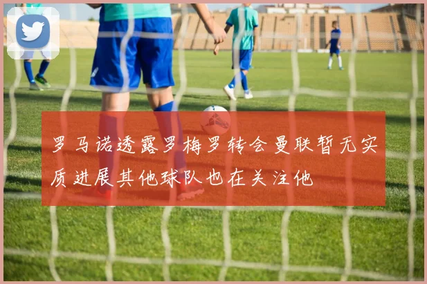 罗马诺透露罗梅罗转会曼联暂无实质进展其他球队也在关注他
