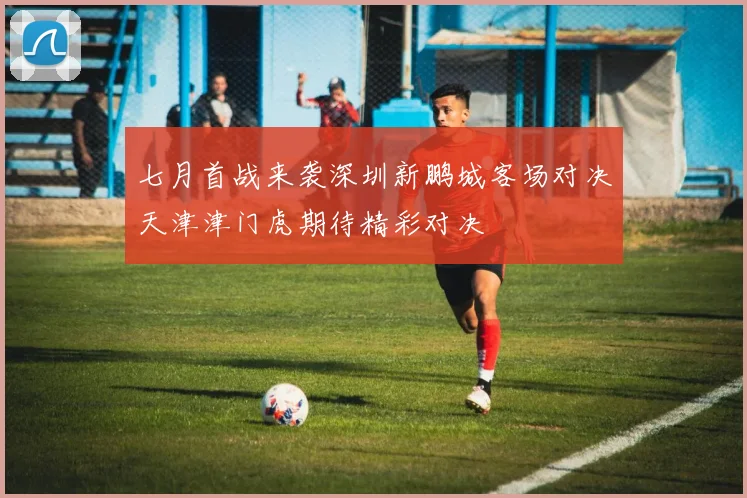 七月首战来袭深圳新鹏城客场对决天津津门虎期待精彩对决