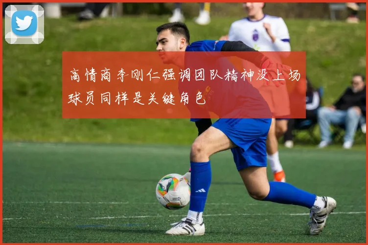 高情商李刚仁强调团队精神没上场球员同样是关键角色