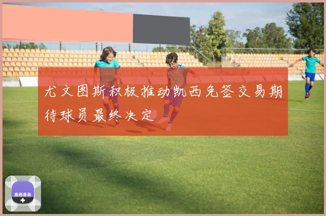 尤文图斯积极推动凯西免签交易期待球员最终决定