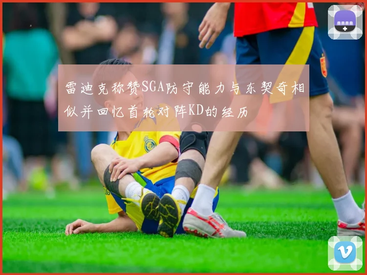 雷迪克称赞SGA防守能力与东契奇相似并回忆首轮对阵KD的经历