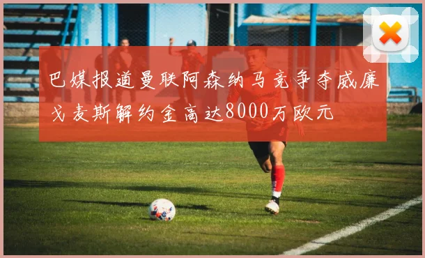 巴媒报道曼联阿森纳马竞争夺威廉戈麦斯解约金高达8000万欧元
