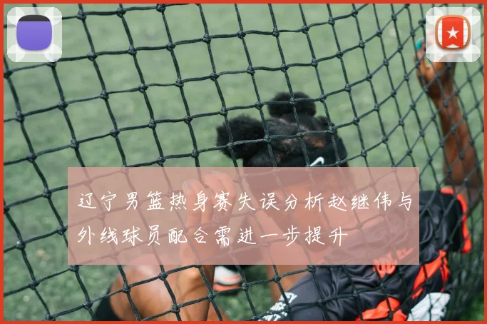 辽宁男篮热身赛失误分析赵继伟与外线球员配合需进一步提升