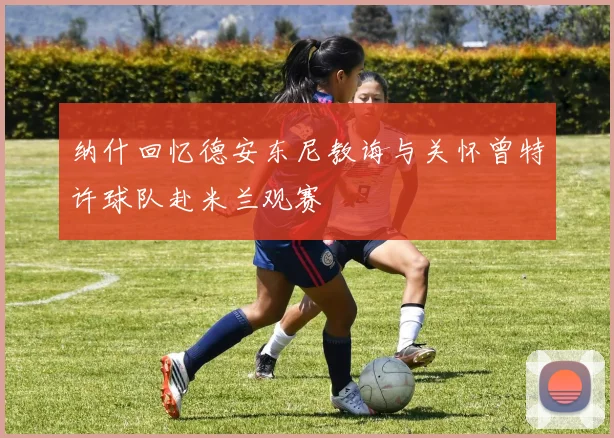 纳什回忆德安东尼教诲与关怀曾特许球队赴米兰观赛